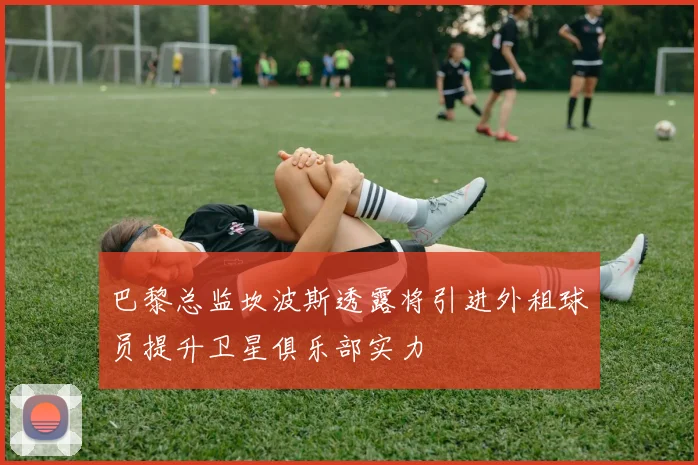 巴黎总监坎波斯透露将引进外租球员提升卫星俱乐部实力