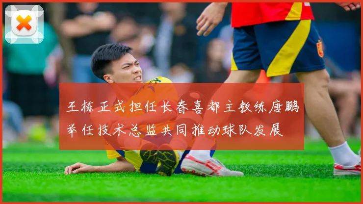 王栋正式担任长春喜都主教练唐鹏举任技术总监共同推动球队发展
