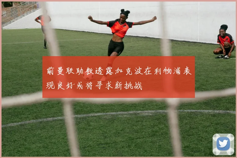 前曼联助教透露加克波在利物浦表现良好或将寻求新挑战