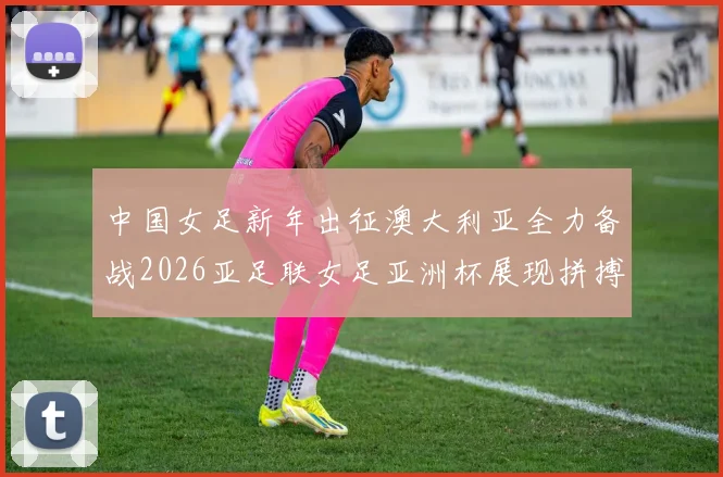中国女足新年出征澳大利亚全力备战2026亚足联女足亚洲杯展现拼搏精神