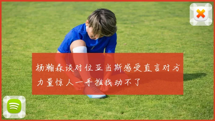 杨瀚森谈对位亚当斯感受直言对方力量惊人一手推我动不了