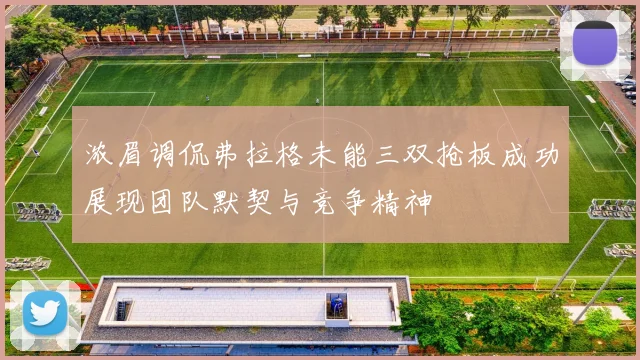 浓眉调侃弗拉格未能三双抢板成功展现团队默契与竞争精神