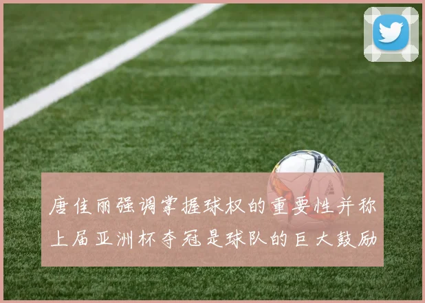 唐佳丽强调掌握球权的重要性并称上届亚洲杯夺冠是球队的巨大鼓励