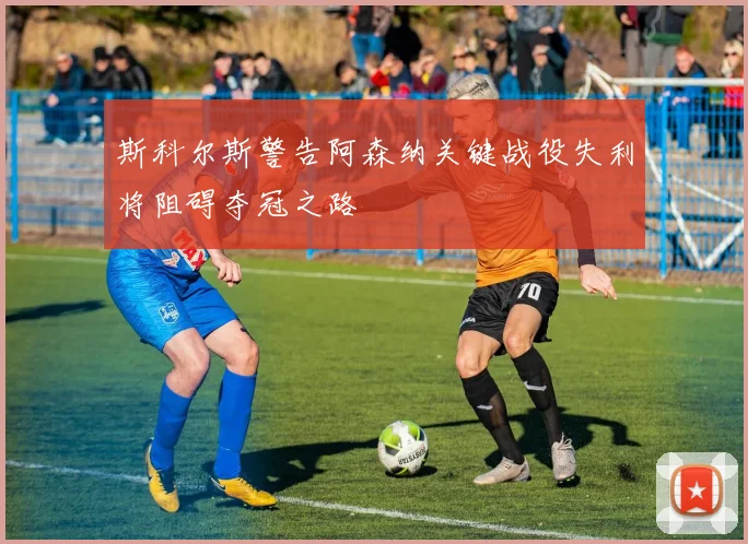 斯科尔斯警告阿森纳关键战役失利将阻碍夺冠之路
