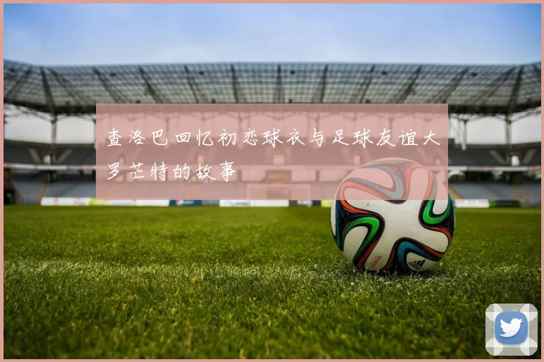 查洛巴回忆初恋球衣与足球友谊大罗芒特的故事