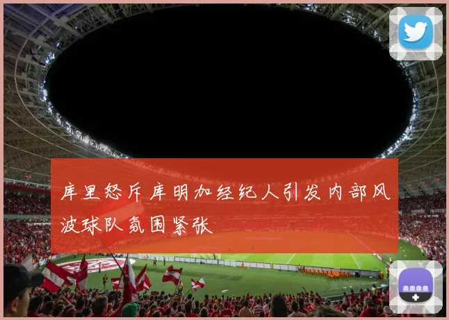 库里怒斥库明加经纪人引发内部风波球队氛围紧张