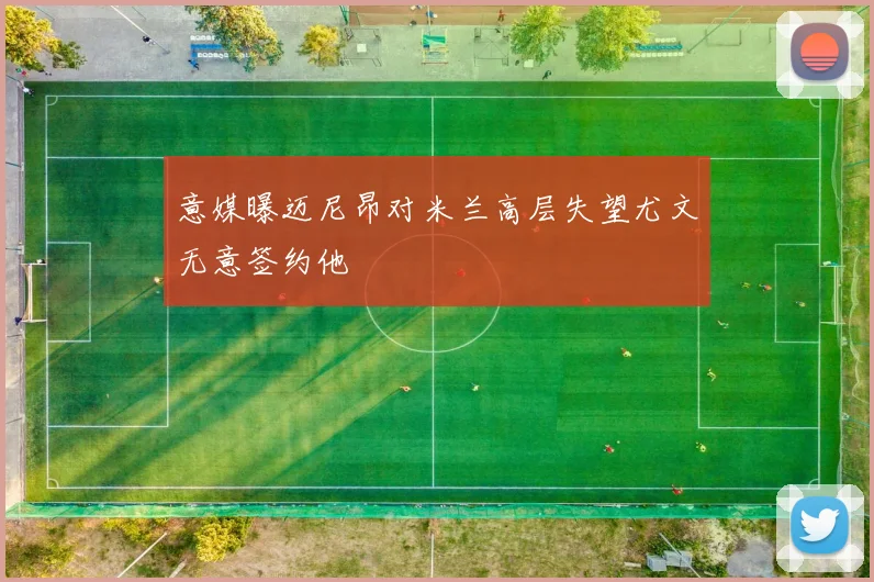 意媒曝迈尼昂对米兰高层失望尤文无意签约他