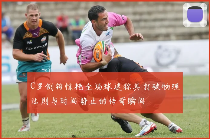 C罗倒钩惊艳全场球迷称其打破物理法则与时间静止的传奇瞬间