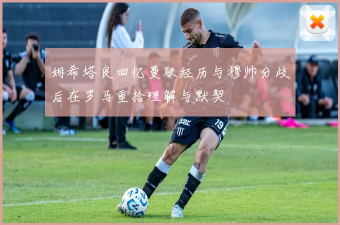 姆希塔良回忆曼联经历与穆帅分歧后在罗马重拾理解与默契