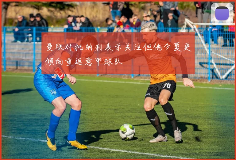 曼联对托纳利表示关注但他今夏更倾向重返意甲球队