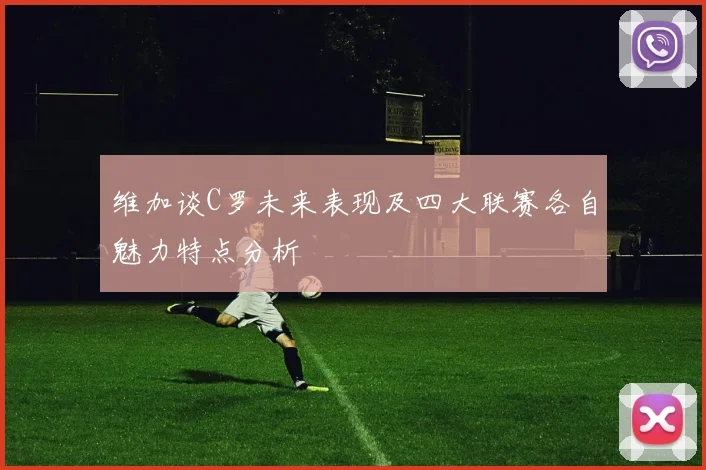 维加谈C罗未来表现及四大联赛各自魅力特点分析