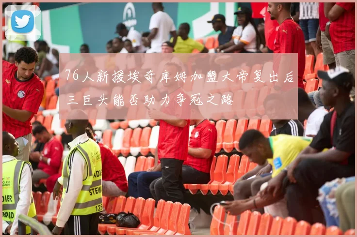 76人新援埃奇库姆加盟大帝复出后三巨头能否助力争冠之路