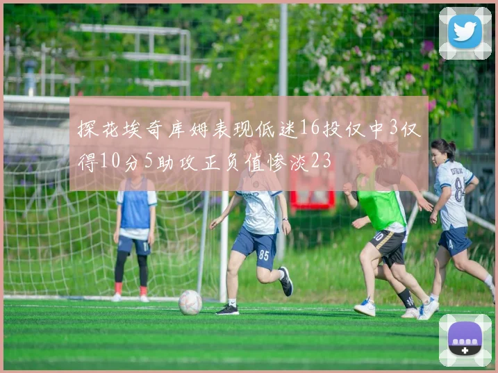 探花埃奇库姆表现低迷16投仅中3仅得10分5助攻正负值惨淡23