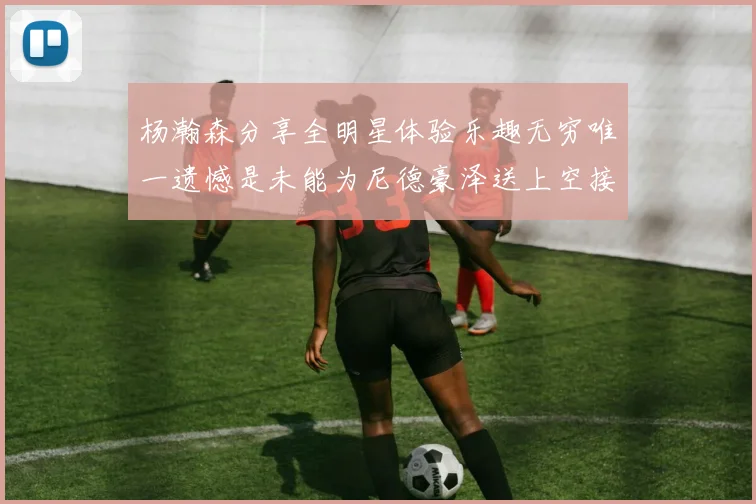 杨瀚森分享全明星体验乐趣无穷唯一遗憾是未能为尼德豪泽送上空接助攻
