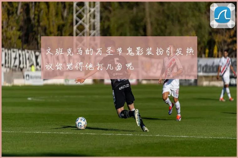 文班克马的万圣节鬼影装扮引发热议你觉得他打几分呢