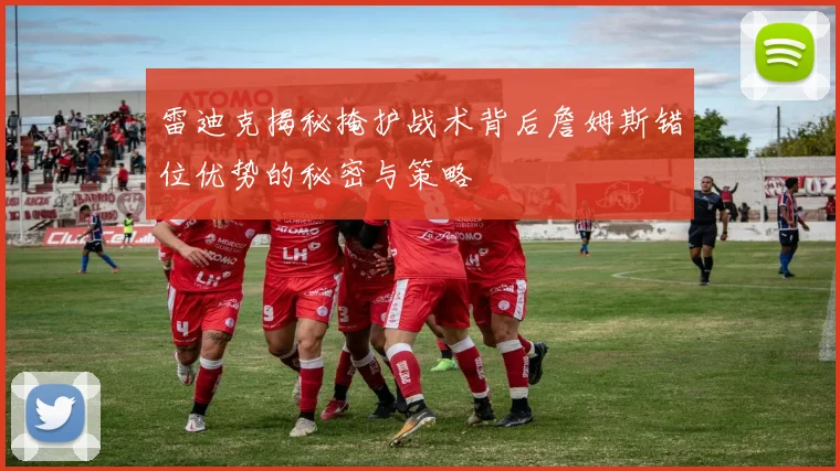 雷迪克揭秘掩护战术背后詹姆斯错位优势的秘密与策略