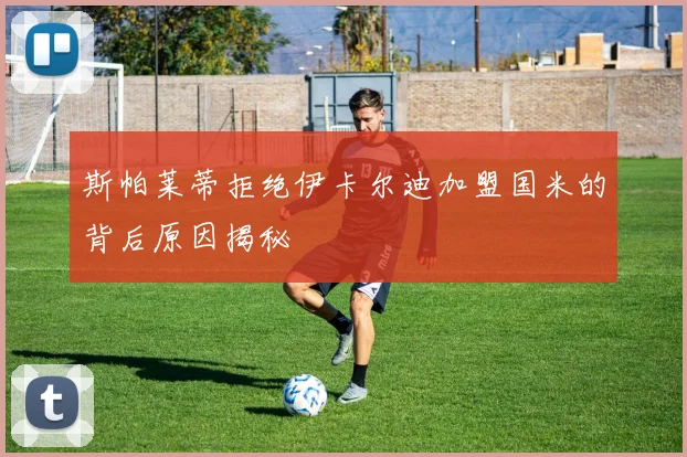 斯帕莱蒂拒绝伊卡尔迪加盟国米的背后原因揭秘