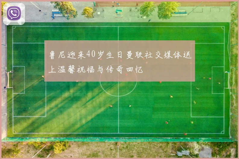 鲁尼迎来40岁生日曼联社交媒体送上温馨祝福与传奇回忆