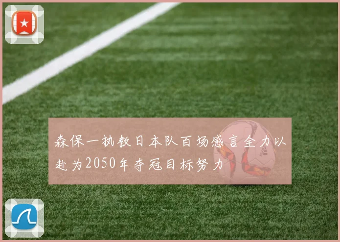 森保一执教日本队百场感言全力以赴为2050年夺冠目标努力