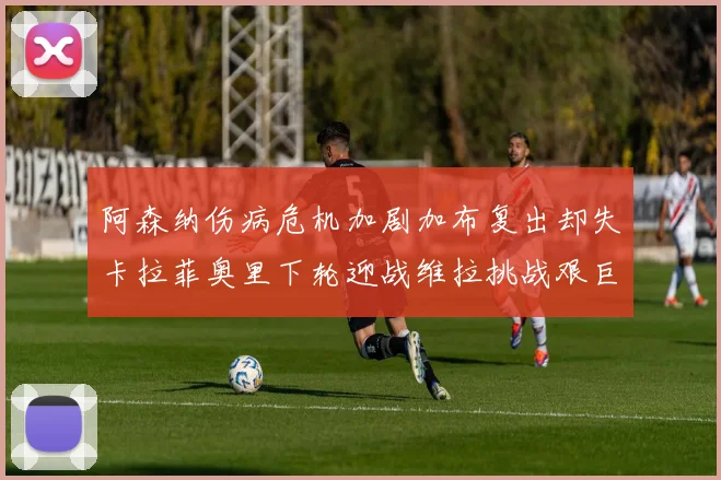 阿森纳伤病危机加剧加布复出却失卡拉菲奥里下轮迎战维拉挑战艰巨