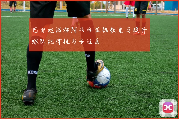 巴尔达诺称阿韦洛亚执教皇马提升球队纪律性与专注度
