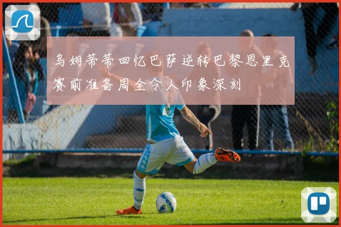 乌姆蒂蒂回忆巴萨逆转巴黎恩里克赛前准备周全令人印象深刻