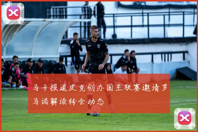 马卡报道皮克创办国王联赛邀请罗马诺解读转会动态