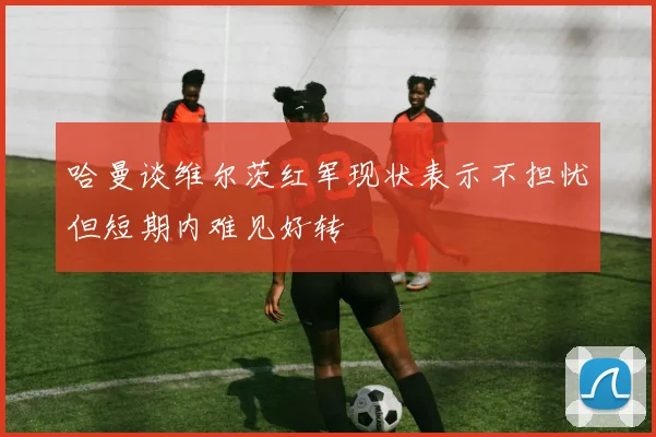 哈曼谈维尔茨红军现状表示不担忧但短期内难见好转