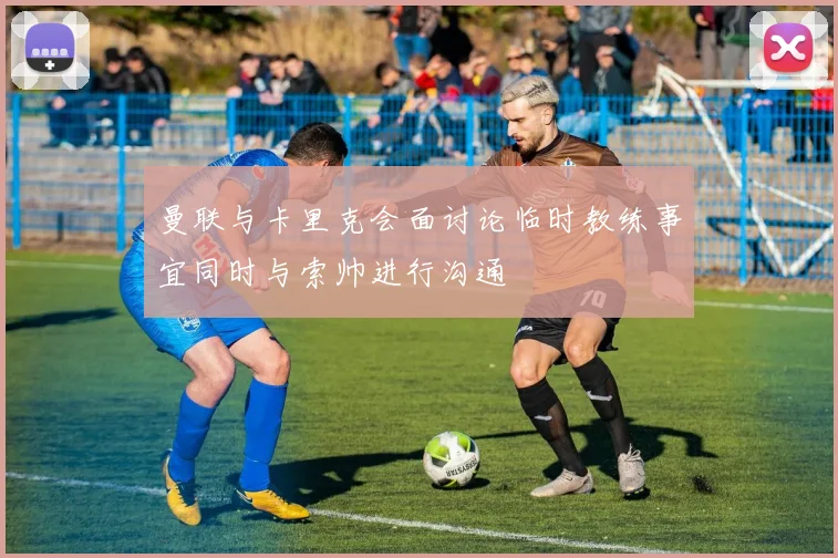曼联与卡里克会面讨论临时教练事宜同时与索帅进行沟通