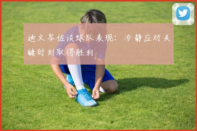 迪文岑佐谈球队表现：冷静应对关键时刻取得胜利