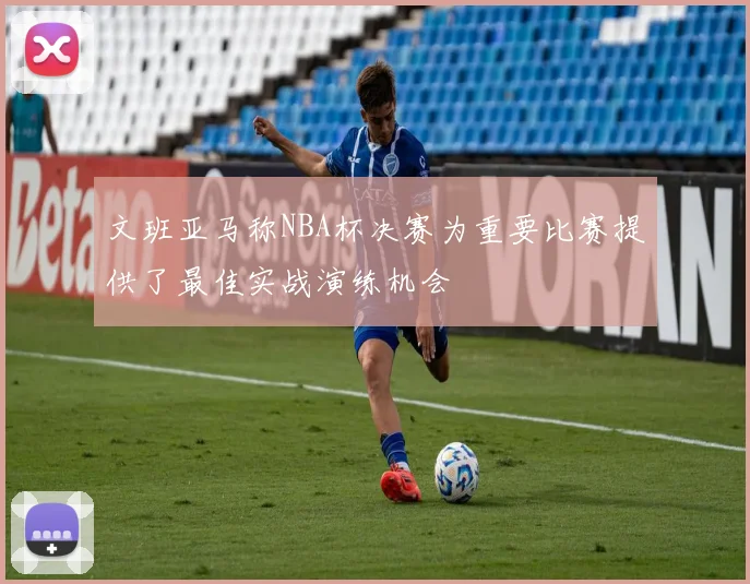 文班亚马称NBA杯决赛为重要比赛提供了最佳实战演练机会