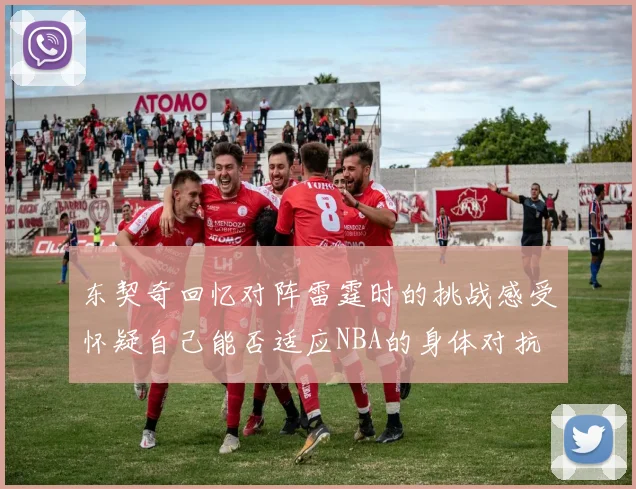 东契奇回忆对阵雷霆时的挑战感受怀疑自己能否适应NBA的身体对抗
