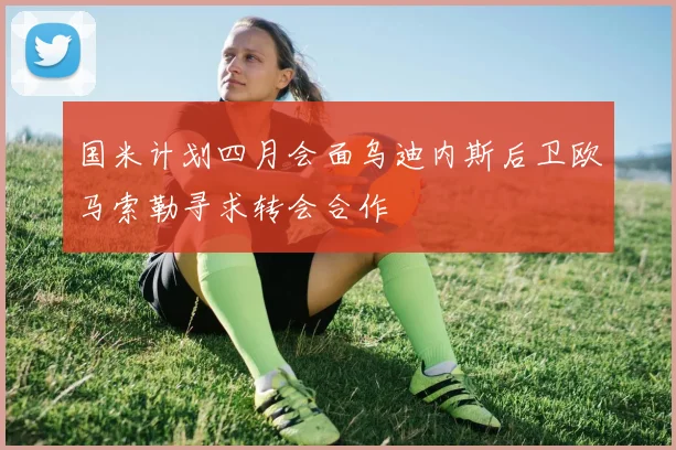 国米计划四月会面乌迪内斯后卫欧马索勒寻求转会合作