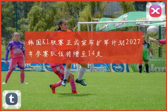 韩国K1联赛正式宣布扩军计划2027年参赛队伍将增至14支