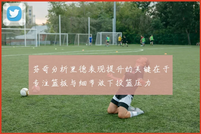芬奇分析里德表现提升的关键在于专注篮板与细节放下投篮压力